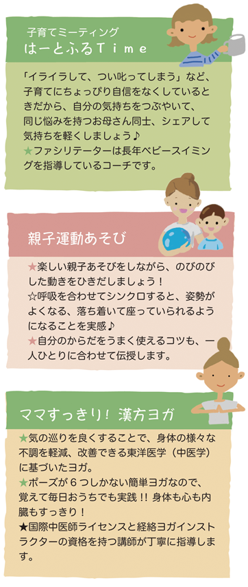 子育てミーティングでは、同じ悩みをもつお母さん同士、シェアして気持ちを軽くしましょう。
親子運動遊びでは、楽しい親子遊びをしながら、のびのびした動きをひきだします。
ママすっきり！漢方ヨガでは、期の巡りをよくすることで、体の様々な不調を軽減、改善します。