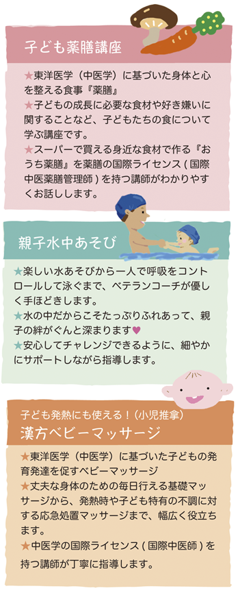 こども薬膳講座では、子供の成長に必要な食材や好き嫌いに関することなど、子どもたちの食について学びます。
親子水中あそびでは、楽しい水あそびから一人で呼吸をコントロールして泳ぐまで、ベテランコーチがやさしく手ほどきします。
漢方ベビーマッサージでは、東洋医学に基づいた子供の発育発達を促すベビーマッサージを学びます。